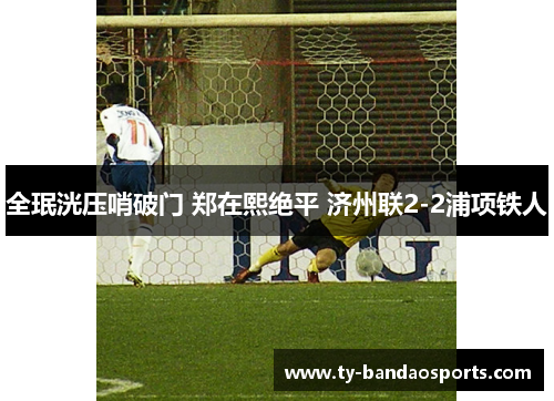 全珉洸压哨破门 郑在熙绝平 济州联2-2浦项铁人 全珉洸压哨破门 郑在熙绝平 济州联2-2浦项铁人